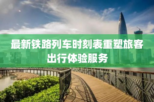 最新鐵路列車時刻表重塑旅客出行體驗服務