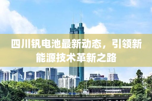 四川釩電池最新動(dòng)態(tài)，引領(lǐng)新能源技術(shù)革新之路