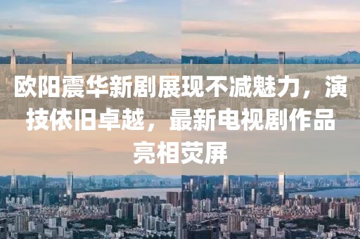 歐陽震華新劇展現(xiàn)不減魅力，演技依舊卓越，最新電視劇作品亮相熒屏