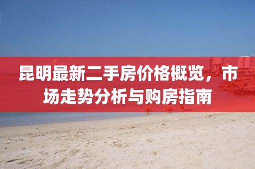 昆明最新二手房?jī)r(jià)格概覽，市場(chǎng)走勢(shì)分析與購(gòu)房指南