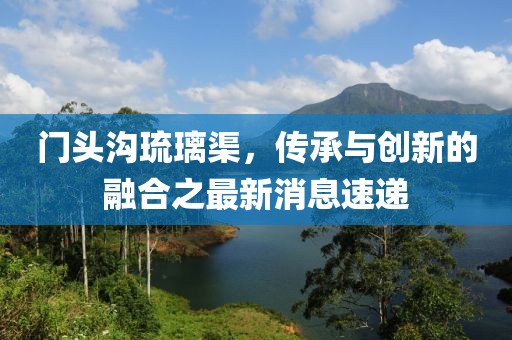 門頭溝琉璃渠，傳承與創(chuàng)新的融合之最新消息速遞