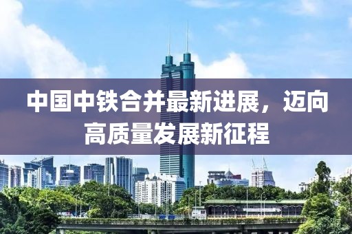 中國中鐵合并最新進展，邁向高質(zhì)量發(fā)展新征程