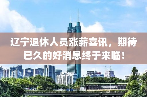 遼寧退休人員漲薪喜訊，期待已久的好消息終于來臨！