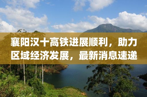襄陽漢十高鐵進(jìn)展順利，助力區(qū)域經(jīng)濟(jì)發(fā)展，最新消息速遞