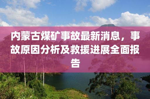 內(nèi)蒙古煤礦事故最新消息，事故原因分析及救援進展全面報告