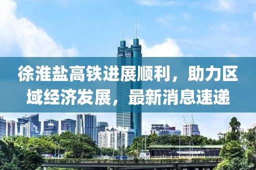 徐淮鹽高鐵進(jìn)展順利，助力區(qū)域經(jīng)濟(jì)發(fā)展，最新消息速遞