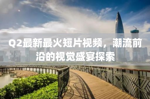 Q2最新最火短片視頻，潮流前沿的視覺盛宴探索