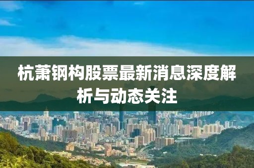 杭蕭鋼構(gòu)股票最新消息深度解析與動(dòng)態(tài)關(guān)注