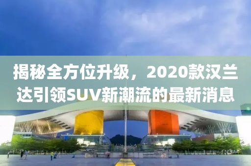 揭秘全方位升級，2020款漢蘭達(dá)引領(lǐng)SUV新潮流的最新消息