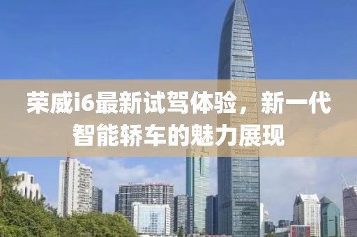 榮威i6最新試駕體驗(yàn)，新一代智能轎車的魅力展現(xiàn)