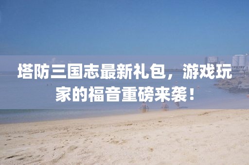 塔防三國志最新禮包，游戲玩家的福音重磅來襲！
