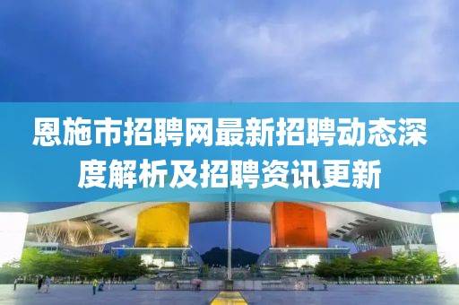 恩施市招聘網(wǎng)最新招聘動態(tài)深度解析及招聘資訊更新