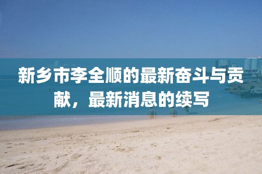 新鄉(xiāng)市李全順的最新奮斗與貢獻(xiàn)，最新消息的續(xù)寫