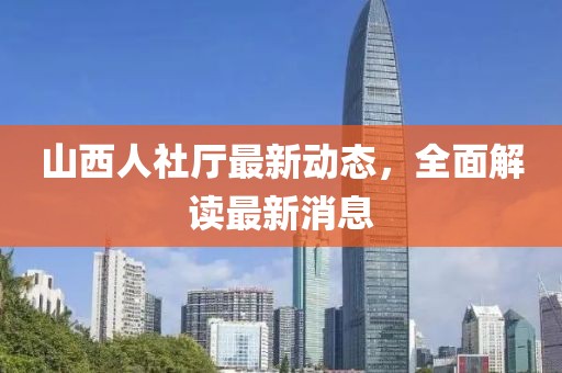 山西人社廳最新動(dòng)態(tài)，全面解讀最新消息