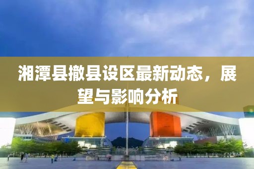 湘潭縣撤縣設(shè)區(qū)最新動(dòng)態(tài)，展望與影響分析