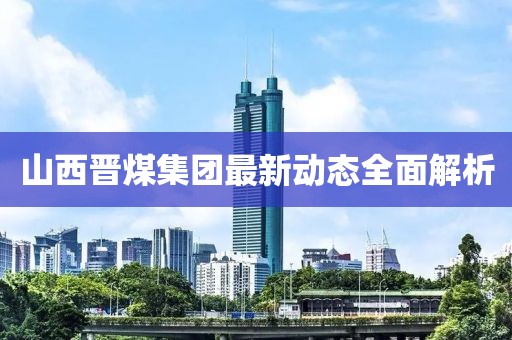 山西晉煤集團(tuán)最新動(dòng)態(tài)全面解析
