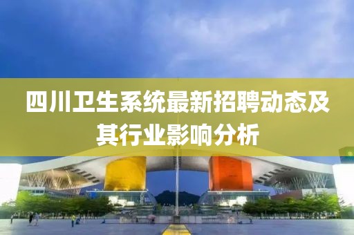 四川衛(wèi)生系統(tǒng)最新招聘動(dòng)態(tài)及其行業(yè)影響分析