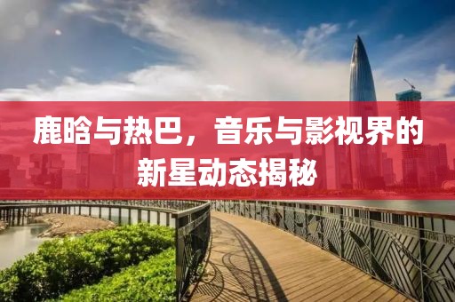 鹿晗與熱巴，音樂與影視界的新星動(dòng)態(tài)揭秘