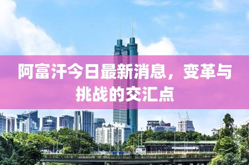 阿富汗今日最新消息，變革與挑戰(zhàn)的交匯點