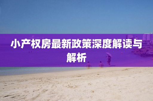 小產(chǎn)權(quán)房最新政策深度解讀與解析