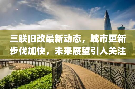 三聯(lián)舊改最新動態(tài)，城市更新步伐加快，未來展望引人關(guān)注
