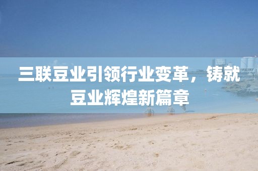三聯(lián)豆業(yè)引領(lǐng)行業(yè)變革，鑄就豆業(yè)輝煌新篇章