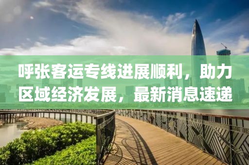 呼張客運專線進展順利，助力區(qū)域經(jīng)濟發(fā)展，最新消息速遞