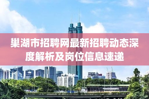 巢湖市招聘網(wǎng)最新招聘動態(tài)深度解析及崗位信息速遞