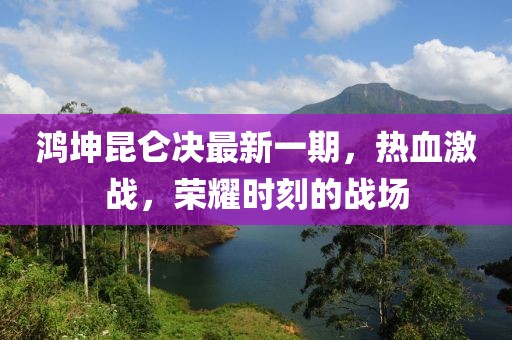 鴻坤昆侖決最新一期，熱血激戰(zhàn)，榮耀時(shí)刻的戰(zhàn)場(chǎng)