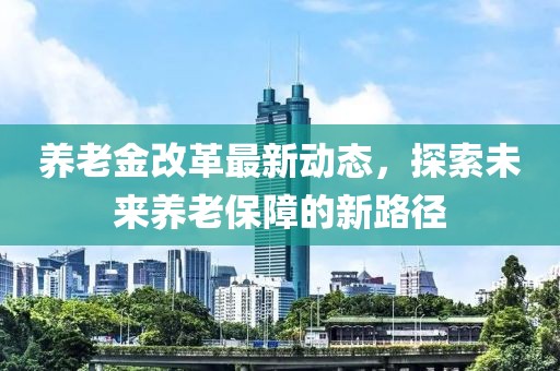 養(yǎng)老金改革最新動態(tài)，探索未來養(yǎng)老保障的新路徑