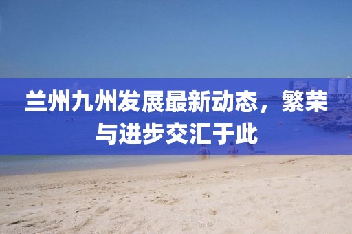蘭州九州發(fā)展最新動(dòng)態(tài)，繁榮與進(jìn)步交匯于此