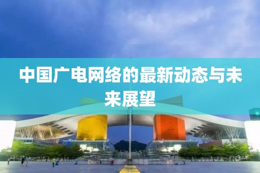中國廣電網(wǎng)絡(luò)的最新動態(tài)與未來展望