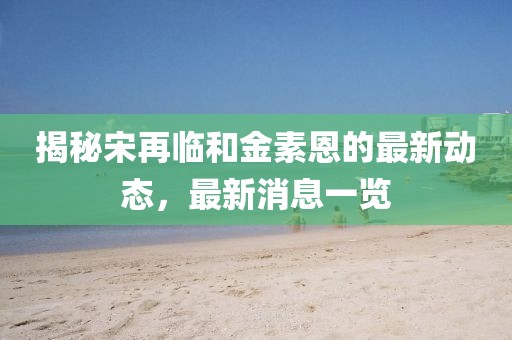揭秘宋再臨和金素恩的最新動態(tài)，最新消息一覽