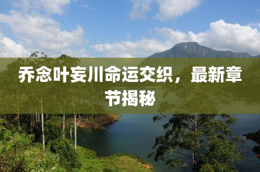 喬念葉妄川命運交織，最新章節(jié)揭秘