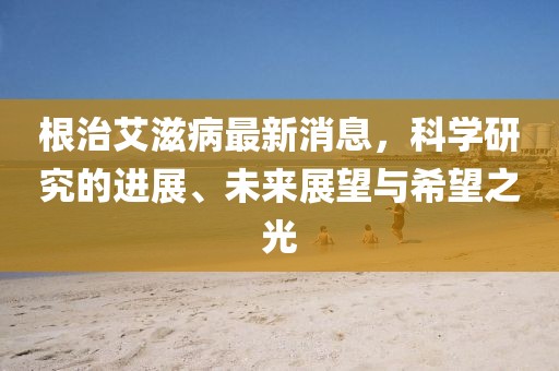 根治艾滋病最新消息，科學(xué)研究的進(jìn)展、未來展望與希望之光