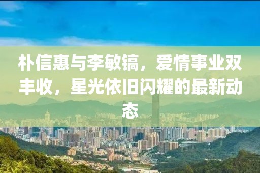 樸信惠與李敏鎬，愛(ài)情事業(yè)雙豐收，星光依舊閃耀的最新動(dòng)態(tài)
