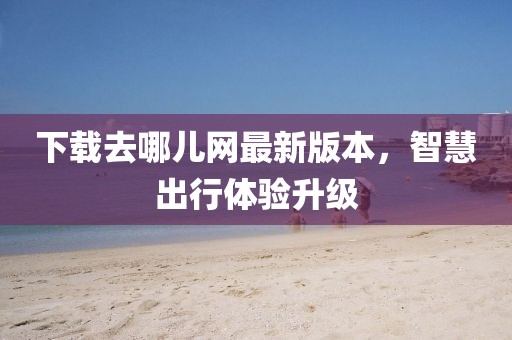 下載去哪兒網(wǎng)最新版本，智慧出行體驗(yàn)升級(jí)