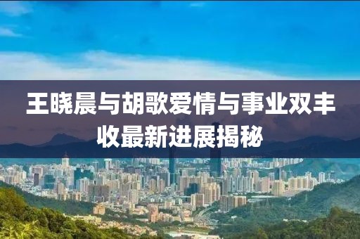 王曉晨與胡歌愛(ài)情與事業(yè)雙豐收最新進(jìn)展揭秘