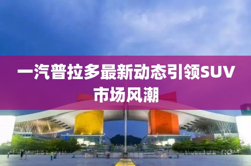 一汽普拉多最新動態(tài)引領(lǐng)SUV市場風(fēng)潮