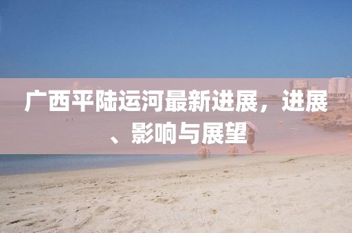 廣西平陸運(yùn)河最新進(jìn)展，進(jìn)展、影響與展望