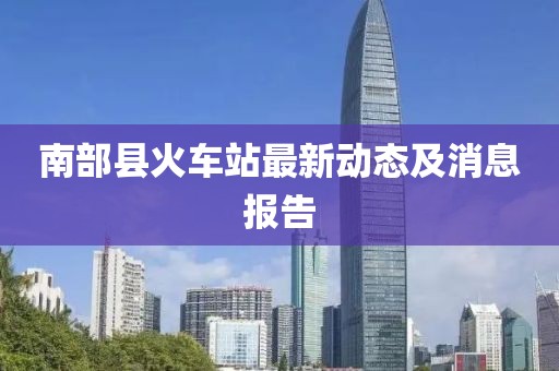 南部縣火車站最新動態(tài)及消息報告