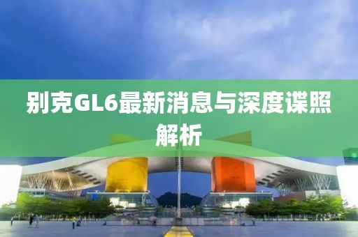 別克GL6最新消息與深度諜照解析