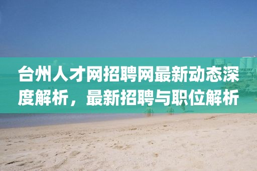 臺州人才網(wǎng)招聘網(wǎng)最新動(dòng)態(tài)深度解析，最新招聘與職位解析