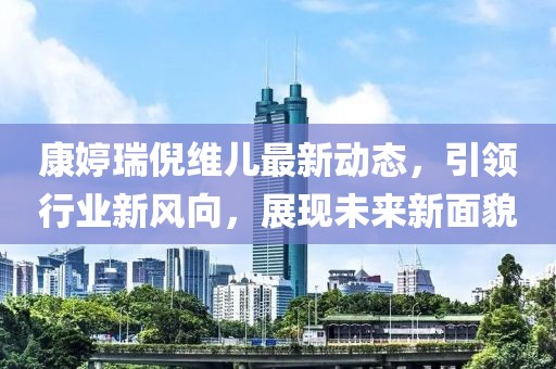 康婷瑞倪維兒最新動(dòng)態(tài)，引領(lǐng)行業(yè)新風(fēng)向，展現(xiàn)未來(lái)新面貌
