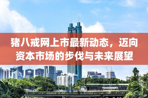 豬八戒網(wǎng)上市最新動(dòng)態(tài)，邁向資本市場的步伐與未來展望