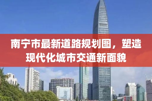 南寧市最新道路規(guī)劃圖，塑造現(xiàn)代化城市交通新面貌