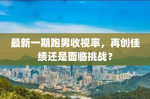 最新一期跑男收視率，再創(chuàng)佳績還是面臨挑戰(zhàn)？