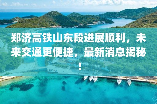 鄭濟高鐵山東段進展順利，未來交通更便捷，最新消息揭秘！