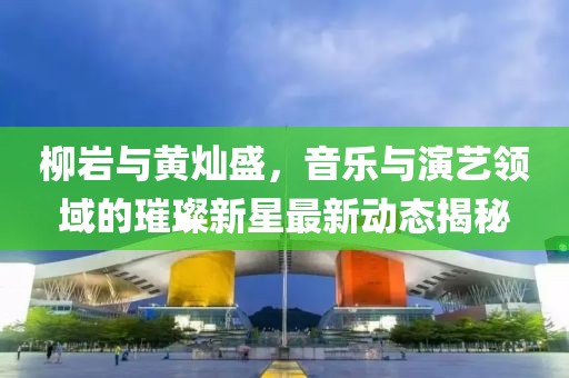 柳巖與黃燦盛，音樂與演藝領(lǐng)域的璀璨新星最新動態(tài)揭秘