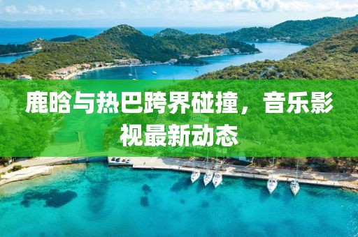 鹿晗與熱巴跨界碰撞，音樂影視最新動(dòng)態(tài)